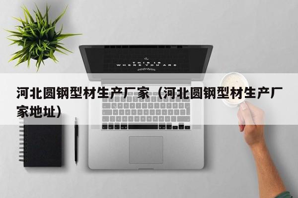 河北圆钢型材生产厂家(河北圆钢型材生产厂家地址)