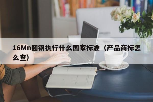 16Mn圆钢执行什么国家标准(产品商标怎么查)