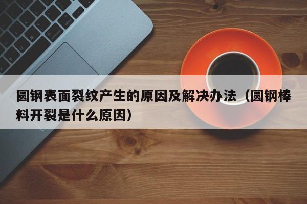 圆钢表面裂纹产生的原因及解决办法(圆钢棒料开裂是什么原因)