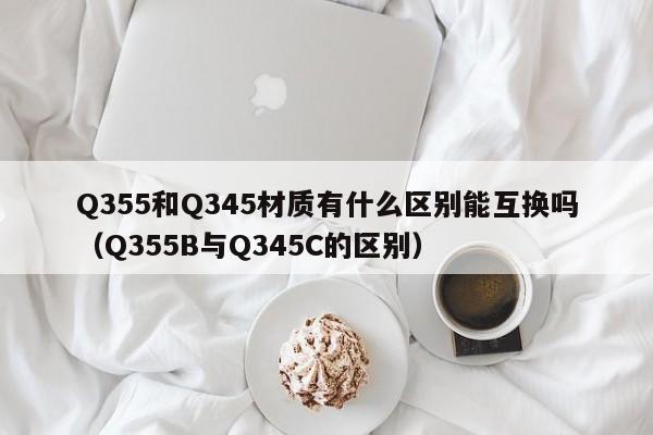Q355和Q345材质有什么区别能互换吗(Q355B与Q345C的区别)