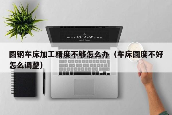 圆钢车床加工精度不够怎么办(车床圆度不好怎么调整)