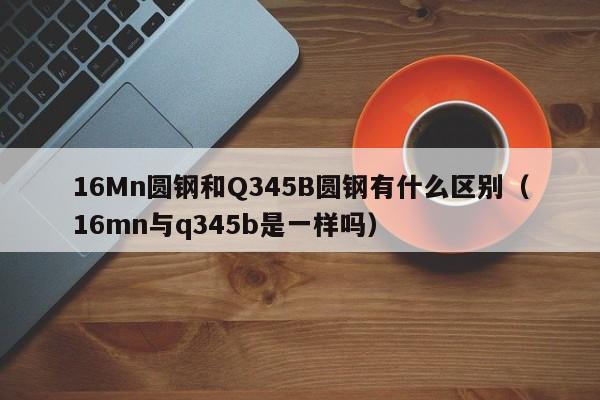 16Mn圆钢和Q345B圆钢有什么区别(16mn与q345b是一样吗)