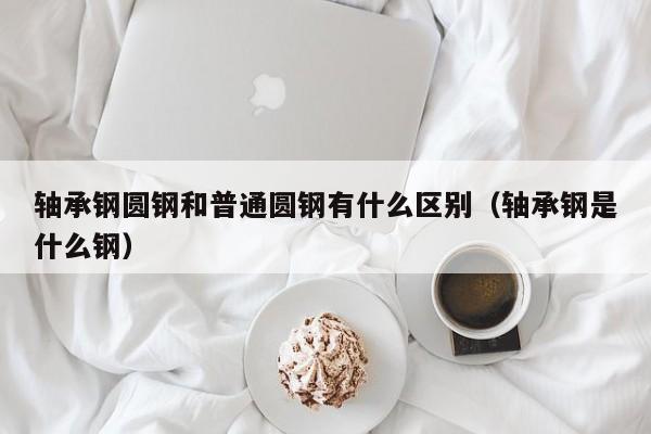 轴承钢圆钢和普通圆钢有什么区别(轴承钢是什么钢)