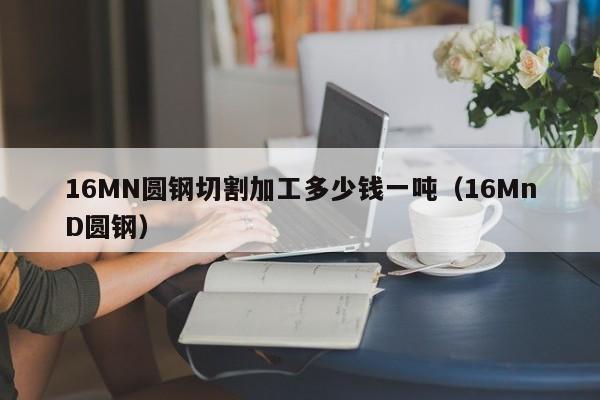 16MN圆钢切割加工多少钱一吨(16MnD圆钢)