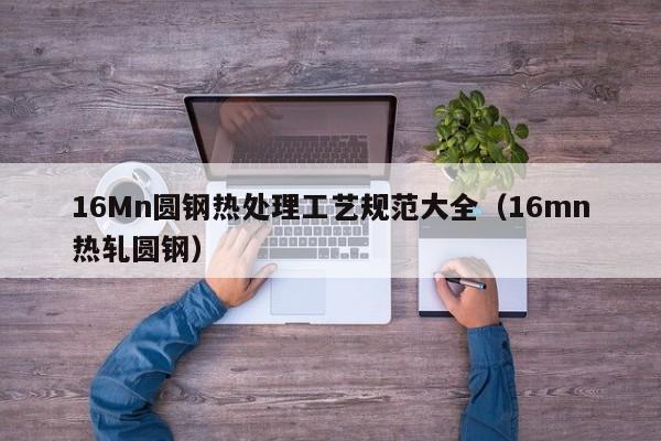 16Mn圆钢热处理工艺规范大全(16mn热轧圆钢)