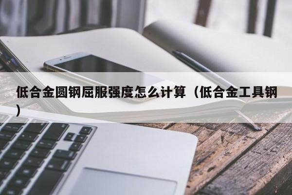 低合金圆钢屈服强度怎么计算(低合金工具钢)