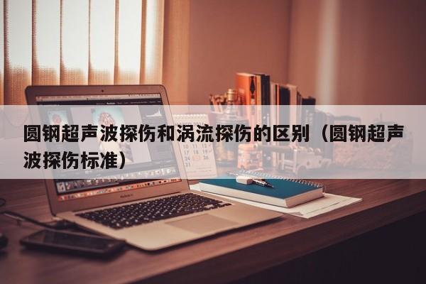 圆钢超声波探伤和涡流探伤的区别(圆钢超声波探伤标准)