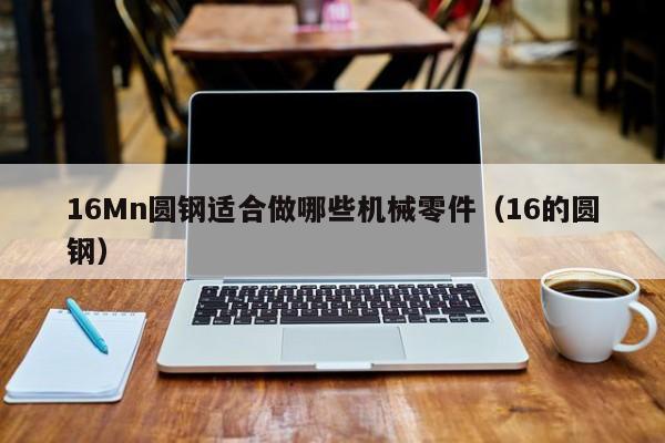 16Mn圆钢适合做哪些机械零件(16的圆钢)