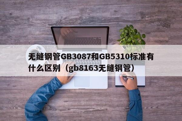 无缝钢管GB3087和GB5310标准有什么区别(gb8163无缝钢管)