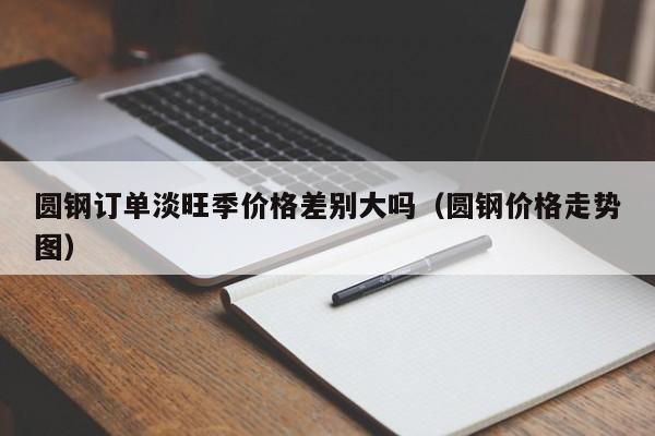 圆钢订单淡旺季价格差别大吗(圆钢价格走势图)