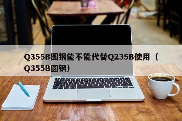 Q355B圆钢能不能代替Q235B使用(Q355B圆钢)
