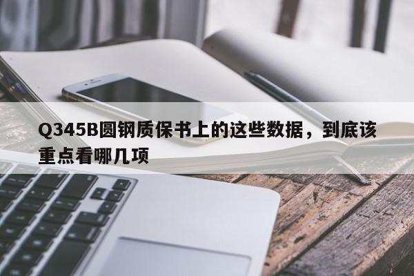 Q345B圆钢质保书上的这些数据,到底该重点看哪几项